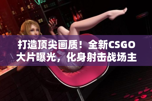 打造顶尖画质！全新CSGO大片曝光，化身射击战场主宰！