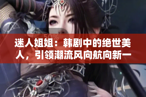 迷人姐姐：韩剧中的绝世美人，引领潮流风向航向新一代时尚前沿