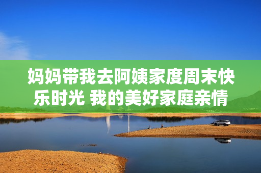 妈妈带我去阿姨家度周末快乐时光 我的美好家庭亲情日记