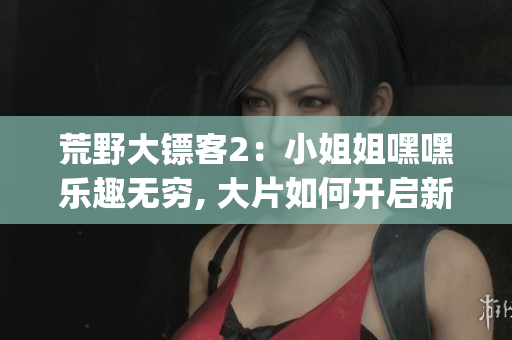 荒野大镖客2：小姐姐嘿嘿乐趣无穷, 大片如何开启新篇章(1)