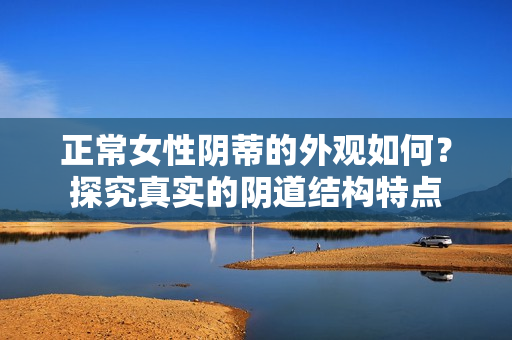 正常女性阴蒂的外观如何？探究真实的阴道结构特点
