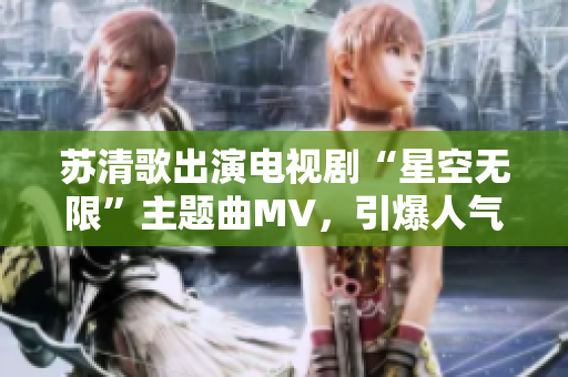 苏清歌出演电视剧“星空无限”主题曲MV，引爆人气！