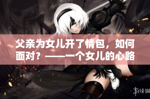 父亲为女儿开了情包，如何面对？——一个女儿的心路历程