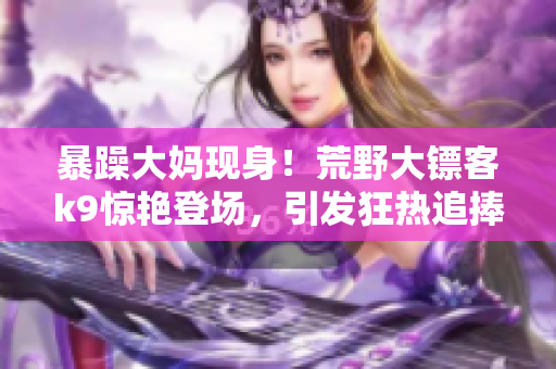 暴躁大妈现身！荒野大镖客k9惊艳登场，引发狂热追捧的乐趣