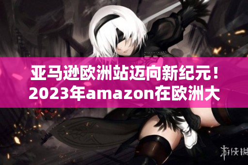 亚马逊欧洲站迈向新纪元！2023年amazon在欧洲大规模升级