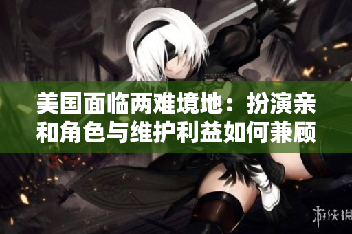 美国面临两难境地：扮演亲和角色与维护利益如何兼顾？