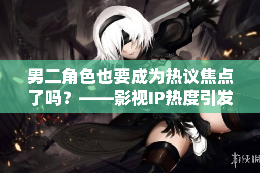 男二角色也要成为热议焦点了吗？——影视IP热度引发演员角色争议