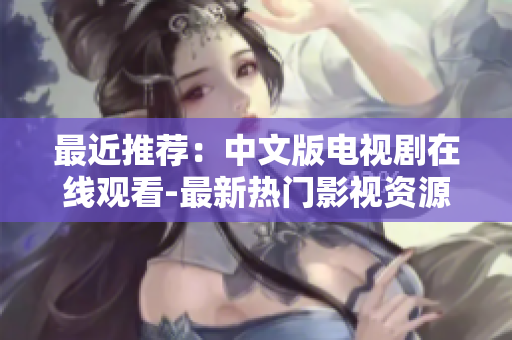 最近推荐：中文版电视剧在线观看-最新热门影视资源限时放送