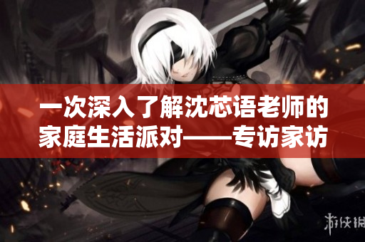 一次深入了解沈芯语老师的家庭生活派对——专访家访MD0076