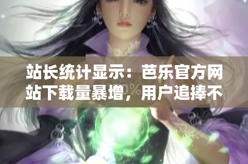 站长统计显示：芭乐官方网站下载量暴增，用户追捧不已
