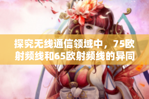 探究无线通信领域中，75欧射频线和65欧射频线的异同
