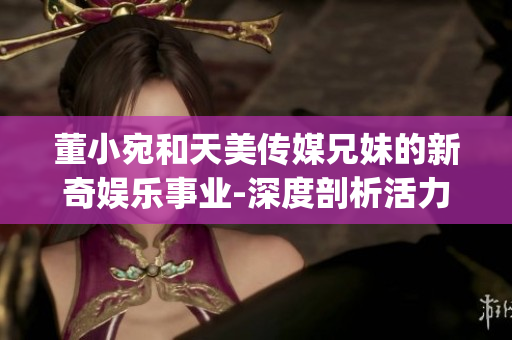 董小宛和天美传媒兄妹的新奇娱乐事业-深度剖析活力动态(1)
