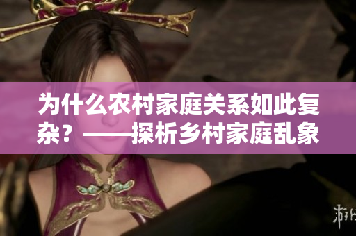 为什么农村家庭关系如此复杂？——探析乡村家庭乱象的根源