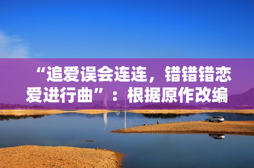 “追爱误会连连，错错错恋爱进行曲”：根据原作改编的30分钟电视剧