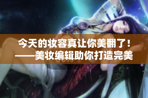今天的妆容真让你美翻了！——美妆编辑助你打造完美妆容