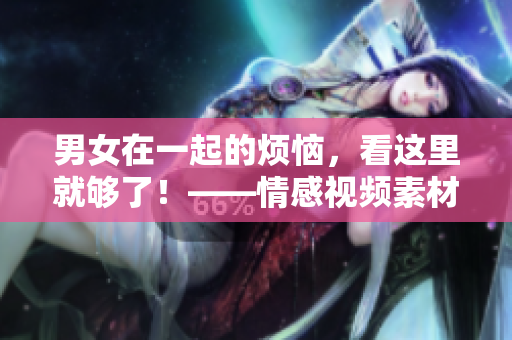 男女在一起的烦恼，看这里就够了！——情感视频素材精选！
