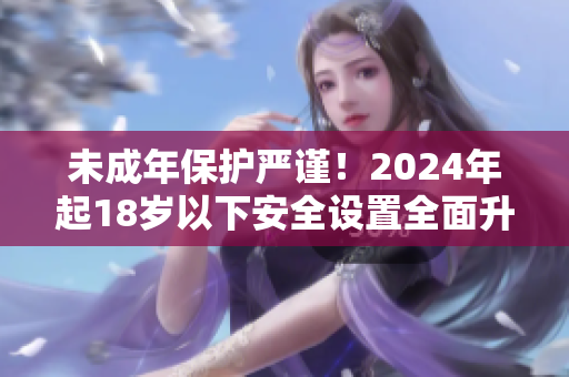 未成年保护严谨！2024年起18岁以下安全设置全面升级