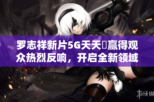 罗志祥新片5G天天奭赢得观众热烈反响，开启全新领域