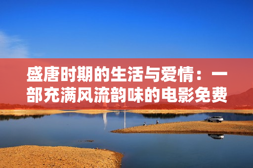 盛唐时期的生活与爱情：一部充满风流韵味的电影免费观看！