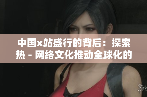 中国x站盛行的背后：探索热 - 网络文化推动全球化的力量