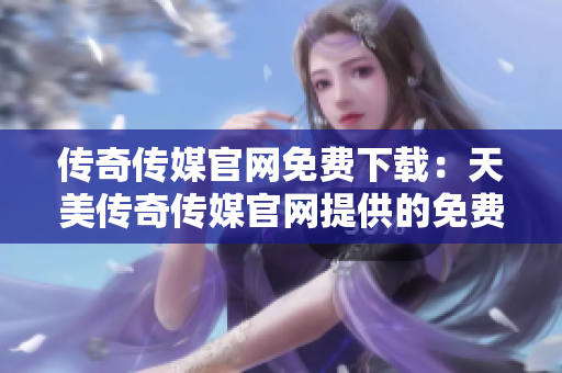 传奇传媒官网免费下载：天美传奇传媒官网提供的免费下载服务