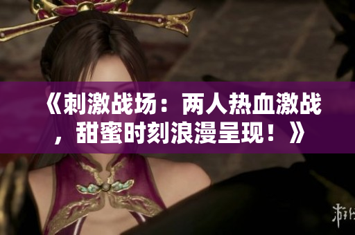 《刺激战场：两人热血激战，甜蜜时刻浪漫呈现！》