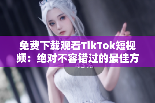 免费下载观看TikTok短视频：绝对不容错过的最佳方法