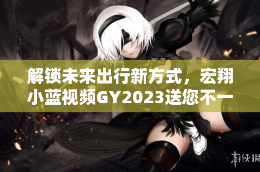 解锁未来出行新方式，宏翔小蓝视频GY2023送您不一样的酷炫体验