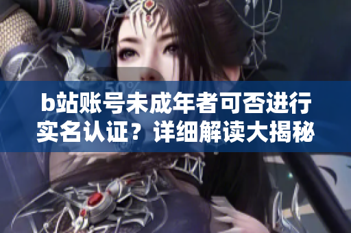 b站账号未成年者可否进行实名认证？详细解读大揭秘