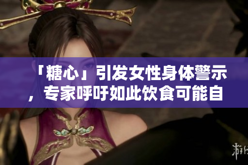 「糖心」引发女性身体警示，专家呼吁如此饮食可能自毁前程