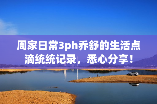 周家日常3ph乔舒的生活点滴统统记录，悉心分享！