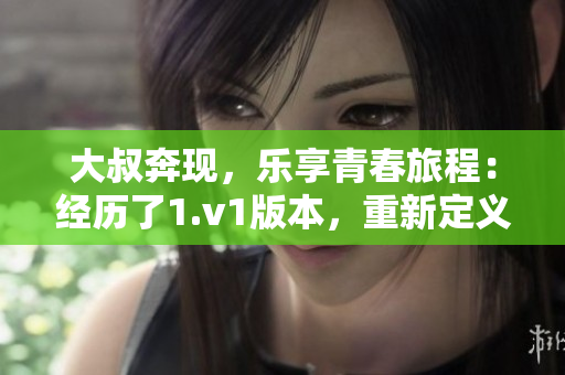 大叔奔现，乐享青春旅程：经历了1.v1版本，重新定义新篇章！