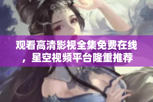 观看高清影视全集免费在线，星空视频平台隆重推荐