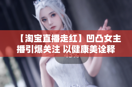 【淘宝直播走红】凹凸女主播引爆关注 以健康美诠释自我