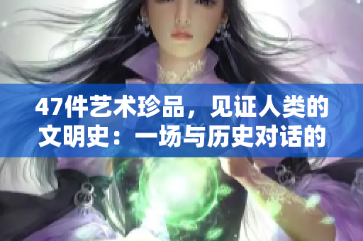 47件艺术珍品，见证人类的文明史：一场与历史对话的盛宴