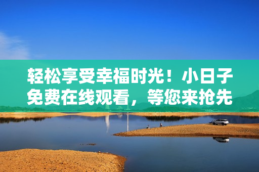 轻松享受幸福时光！小日子免费在线观看，等您来抢先体验