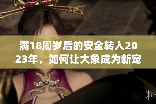 满18周岁后的安全转入2023年，如何让大象成为新宠？(1)