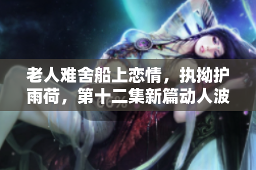 老人难舍船上恋情，执拗护雨荷，第十二集新篇动人波澜