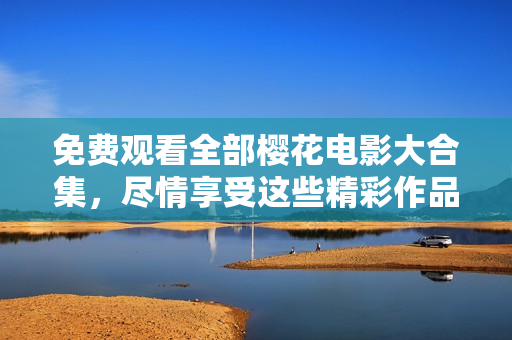 免费观看全部樱花电影大合集，尽情享受这些精彩作品