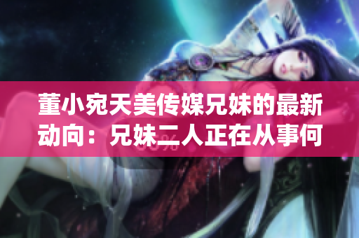 董小宛天美传媒兄妹的最新动向：兄妹二人正在从事何种活动？(1)