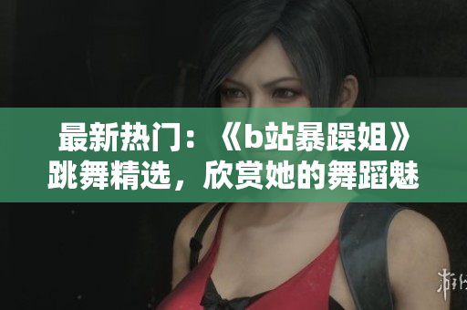 最新热门：《b站暴躁姐》跳舞精选，欣赏她的舞蹈魅力！