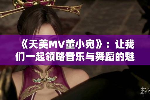 《天美MV董小宛》：让我们一起领略音乐与舞蹈的魅力！