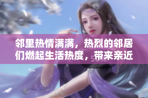邻里热情满满，热烈的邻居们燃起生活热度，带来亲近感的领居生活