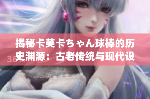 揭秘卡芙卡ちゃん球棒的历史渊源：古老传统与现代设计的完美结合(1)