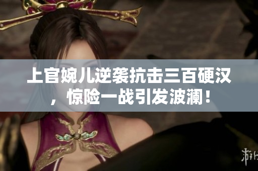 上官婉儿逆袭抗击三百硬汉，惊险一战引发波澜！
