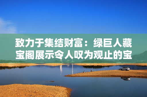 致力于集结财富：绿巨人藏宝阁展示令人叹为观止的宝藏
