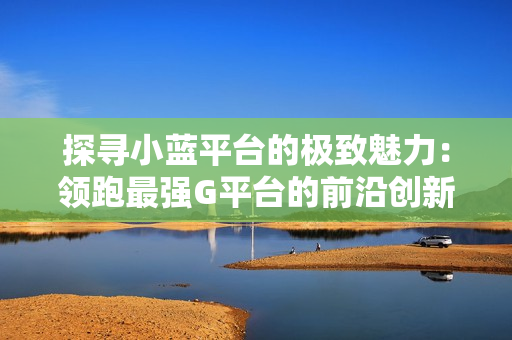 探寻小蓝平台的极致魅力：领跑最强G平台的前沿创新与卓越表现