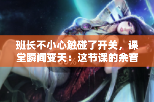 班长不小心触碰了开关，课堂瞬间变天：这节课的余音仍在现场挥之不去！