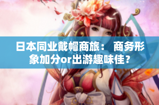 日本同业戴帽商旅： 商务形象加分or出游趣味佳？