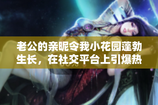 老公的亲昵令我小花园蓬勃生长，在社交平台上引爆热议